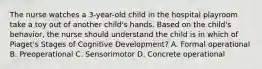 The nurse watches a 3-year-old child in the hospital playroom take a toy out of another child's hands. Based on the child's behavior, the nurse should understand the child is in which of Piaget's Stages of Cognitive Development? A. Formal operational B. Preoperational C. Sensorimotor D. Concrete operational