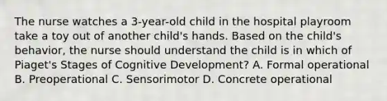 The nurse watches a 3-year-old child in the hospital playroom take a toy out of another child's hands. Based on the child's behavior, the nurse should understand the child is in which of Piaget's Stages of Cognitive Development? A. Formal operational B. Preoperational C. Sensorimotor D. Concrete operational