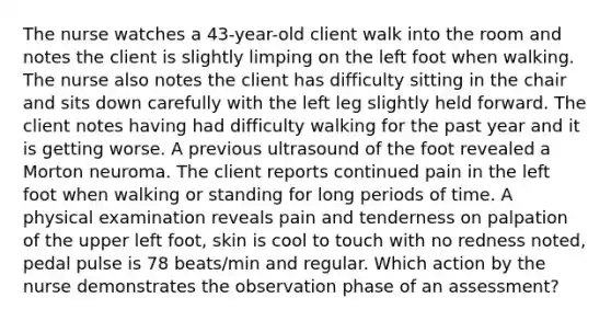 The nurse watches a 43-year-old client walk into the room and notes the client is slightly limping on the left foot when walking. The nurse also notes the client has difficulty sitting in the chair and sits down carefully with the left leg slightly held forward. The client notes having had difficulty walking for the past year and it is getting worse. A previous ultrasound of the foot revealed a Morton neuroma. The client reports continued pain in the left foot when walking or standing for long periods of time. A physical examination reveals pain and tenderness on palpation of the upper left foot, skin is cool to touch with no redness noted, pedal pulse is 78 beats/min and regular. Which action by the nurse demonstrates the observation phase of an assessment?