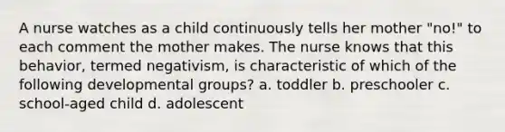 A nurse watches as a child continuously tells her mother "no!" to each comment the mother makes. The nurse knows that this behavior, termed negativism, is characteristic of which of the following developmental groups? a. toddler b. preschooler c. school-aged child d. adolescent