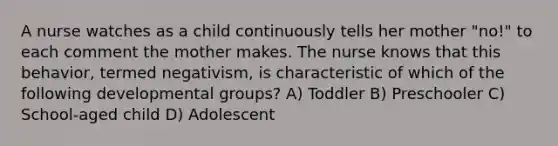 A nurse watches as a child continuously tells her mother "no!" to each comment the mother makes. The nurse knows that this behavior, termed negativism, is characteristic of which of the following developmental groups? A) Toddler B) Preschooler C) School-aged child D) Adolescent