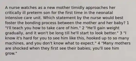 A nurse watches as a new mother timidly approaches her critically ill preterm son for the first time in the <a href='https://www.questionai.com/knowledge/kNwt8503mz-neonatal-intensive-care' class='anchor-knowledge'>neonatal intensive care</a> unit. Which statement by the nurse would best foster the bonding process between the mother and her baby? 1 "I'll teach you how to take care of him." 2 "He'll gain weight gradually, and it won't be long till he'll start to look better." 3 "I know it's hard for you to see him like this, hooked up to so many machines, and you don't know what to expect." 4 "Many mothers are shocked when they first see their babies; you'll see him grow."