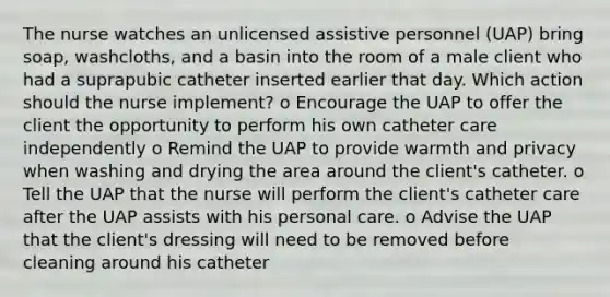 The nurse watches an unlicensed assistive personnel (UAP) bring soap, washcloths, and a basin into the room of a male client who had a suprapubic catheter inserted earlier that day. Which action should the nurse implement? o Encourage the UAP to offer the client the opportunity to perform his own catheter care independently o Remind the UAP to provide warmth and privacy when washing and drying the area around the client's catheter. o Tell the UAP that the nurse will perform the client's catheter care after the UAP assists with his personal care. o Advise the UAP that the client's dressing will need to be removed before cleaning around his catheter