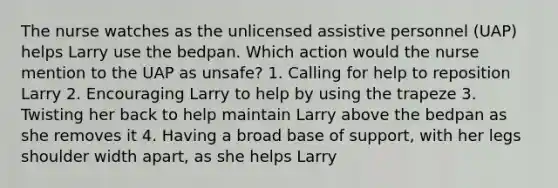 The nurse watches as the unlicensed assistive personnel (UAP) helps Larry use the bedpan. Which action would the nurse mention to the UAP as unsafe? 1. Calling for help to reposition Larry 2. Encouraging Larry to help by using the trapeze 3. Twisting her back to help maintain Larry above the bedpan as she removes it 4. Having a broad base of support, with her legs shoulder width apart, as she helps Larry