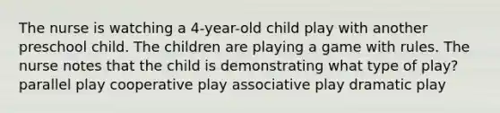 The nurse is watching a 4-year-old child play with another preschool child. The children are playing a game with rules. The nurse notes that the child is demonstrating what type of play? parallel play cooperative play associative play dramatic play