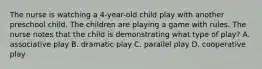 The nurse is watching a 4-year-old child play with another preschool child. The children are playing a game with rules. The nurse notes that the child is demonstrating what type of play? A. associative play B. dramatic play C. parallel play D. cooperative play