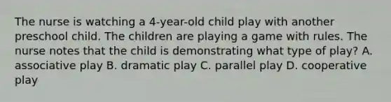 The nurse is watching a 4-year-old child play with another preschool child. The children are playing a game with rules. The nurse notes that the child is demonstrating what type of play? A. associative play B. dramatic play C. parallel play D. cooperative play