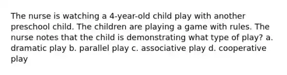 The nurse is watching a 4-year-old child play with another preschool child. The children are playing a game with rules. The nurse notes that the child is demonstrating what type of play? a. dramatic play b. parallel play c. associative play d. cooperative play