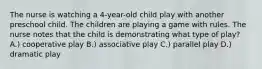 The nurse is watching a 4-year-old child play with another preschool child. The children are playing a game with rules. The nurse notes that the child is demonstrating what type of play? A.) cooperative play B.) associative play C.) parallel play D.) dramatic play