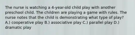 The nurse is watching a 4-year-old child play with another preschool child. The children are playing a game with rules. The nurse notes that the child is demonstrating what type of play? A.) cooperative play B.) associative play C.) parallel play D.) dramatic play