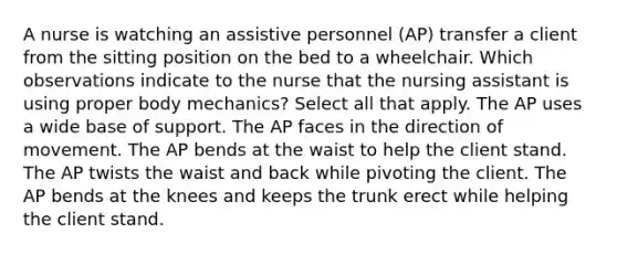 A nurse is watching an assistive personnel (AP) transfer a client from the sitting position on the bed to a wheelchair. Which observations indicate to the nurse that the nursing assistant is using proper body mechanics? Select all that apply. The AP uses a wide base of support. The AP faces in the direction of movement. The AP bends at the waist to help the client stand. The AP twists the waist and back while pivoting the client. The AP bends at the knees and keeps the trunk erect while helping the client stand.