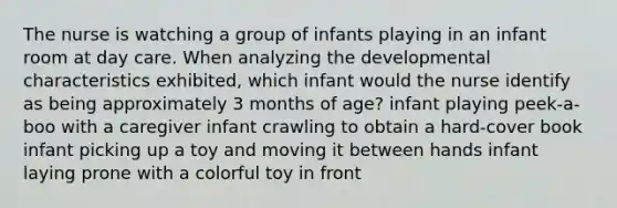 The nurse is watching a group of infants playing in an infant room at day care. When analyzing the developmental characteristics exhibited, which infant would the nurse identify as being approximately 3 months of age? infant playing peek-a-boo with a caregiver infant crawling to obtain a hard-cover book infant picking up a toy and moving it between hands infant laying prone with a colorful toy in front