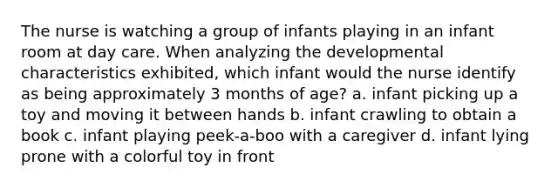 The nurse is watching a group of infants playing in an infant room at day care. When analyzing the developmental characteristics exhibited, which infant would the nurse identify as being approximately 3 months of age? a. infant picking up a toy and moving it between hands b. infant crawling to obtain a book c. infant playing peek-a-boo with a caregiver d. infant lying prone with a colorful toy in front