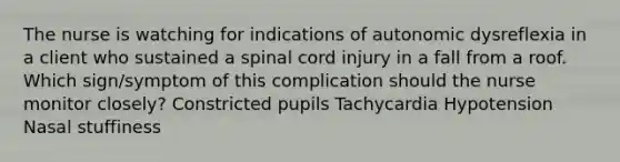 The nurse is watching for indications of autonomic dysreflexia in a client who sustained a spinal cord injury in a fall from a roof. Which sign/symptom of this complication should the nurse monitor closely? Constricted pupils Tachycardia Hypotension Nasal stuffiness