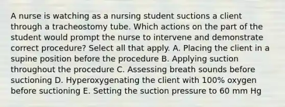 A nurse is watching as a nursing student suctions a client through a tracheostomy tube. Which actions on the part of the student would prompt the nurse to intervene and demonstrate correct procedure? Select all that apply. A. Placing the client in a supine position before the procedure B. Applying suction throughout the procedure C. Assessing breath sounds before suctioning D. Hyperoxygenating the client with 100% oxygen before suctioning E. Setting the suction pressure to 60 mm Hg