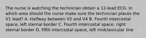 The nurse is watching the technician obtain a 12-lead ECG. In which area should the nurse make sure the technician places the V1 lead? A. Halfway between V2 and V4 B. Fourth intercostal space, left sternal border C. Fourth intercostal space, right sternal border D. Fifth intercostal space, left midclavicular line