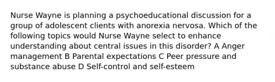 Nurse Wayne is planning a psychoeducational discussion for a group of adolescent clients with anorexia nervosa. Which of the following topics would Nurse Wayne select to enhance understanding about central issues in this disorder? A Anger management B Parental expectations C Peer pressure and substance abuse D Self-control and self-esteem