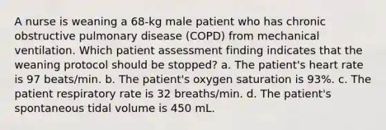 A nurse is weaning a 68-kg male patient who has chronic obstructive pulmonary disease (COPD) from mechanical ventilation. Which patient assessment finding indicates that the weaning protocol should be stopped? a. The patient's heart rate is 97 beats/min. b. The patient's oxygen saturation is 93%. c. The patient respiratory rate is 32 breaths/min. d. The patient's spontaneous tidal volume is 450 mL.