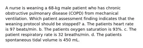 A nurse is weaning a 68-kg male patient who has chronic obstructive pulmonary disease (COPD) from mechanical ventilation. Which patient assessment finding indicates that the weaning protocol should be stopped? a. The patients heart rate is 97 beats/min. b. The patients oxygen saturation is 93%. c. The patient respiratory rate is 32 breaths/min. d. The patients spontaneous tidal volume is 450 mL.