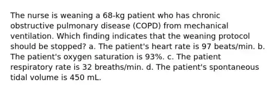 The nurse is weaning a 68-kg patient who has chronic obstructive pulmonary disease (COPD) from mechanical ventilation. Which finding indicates that the weaning protocol should be stopped? a. The patient's heart rate is 97 beats/min. b. The patient's oxygen saturation is 93%. c. The patient respiratory rate is 32 breaths/min. d. The patient's spontaneous tidal volume is 450 mL.