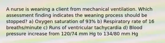 A nurse is weaning a client from mechanical ventilation. Which assessment finding indicates the weaning process should be stopped? a) Oxygen saturation of 93% b) Respiratory rate of 16 breaths/minute c) Runs of ventricular tachycardia d) Blood pressure increase from 120/74 mm Hg to 134/80 mm Hg