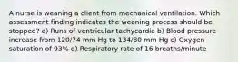 A nurse is weaning a client from mechanical ventilation. Which assessment finding indicates the weaning process should be stopped? a) Runs of ventricular tachycardia b) Blood pressure increase from 120/74 mm Hg to 134/80 mm Hg c) Oxygen saturation of 93% d) Respiratory rate of 16 breaths/minute