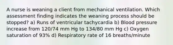 A nurse is weaning a client from mechanical ventilation. Which assessment finding indicates the weaning process should be stopped? a) Runs of ventricular tachycardia b) Blood pressure increase from 120/74 mm Hg to 134/80 mm Hg c) Oxygen saturation of 93% d) Respiratory rate of 16 breaths/minute