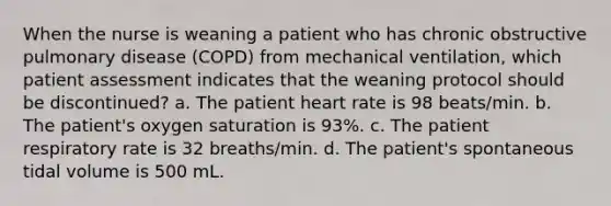 When the nurse is weaning a patient who has chronic obstructive pulmonary disease (COPD) from mechanical ventilation, which patient assessment indicates that the weaning protocol should be discontinued? a. The patient heart rate is 98 beats/min. b. The patient's oxygen saturation is 93%. c. The patient respiratory rate is 32 breaths/min. d. The patient's spontaneous tidal volume is 500 mL.