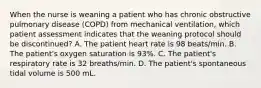 When the nurse is weaning a patient who has chronic obstructive pulmonary disease (COPD) from mechanical ventilation, which patient assessment indicates that the weaning protocol should be discontinued? A. The patient heart rate is 98 beats/min. B. The patient's oxygen saturation is 93%. C. The patient's respiratory rate is 32 breaths/min. D. The patient's spontaneous tidal volume is 500 mL.