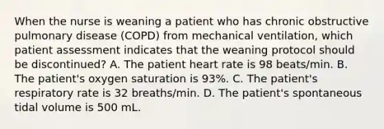 When the nurse is weaning a patient who has chronic obstructive pulmonary disease (COPD) from mechanical ventilation, which patient assessment indicates that the weaning protocol should be discontinued? A. The patient heart rate is 98 beats/min. B. The patient's oxygen saturation is 93%. C. The patient's respiratory rate is 32 breaths/min. D. The patient's spontaneous tidal volume is 500 mL.