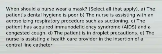 When should a nurse wear a mask? (Select all that apply). a) The patient's dental hygiene is poor b) The nurse is assisting with an aerosolizing respiratory procedure such as suctioning. c) The patient has acquired immunodeficiency syndrome (AIDS) and a congested cough. d) The patient is in droplet precautions. e) The nurse is assisting a health care provider in the insertion of a central line catheter