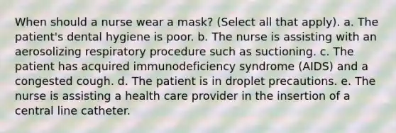 When should a nurse wear a mask? (Select all that apply). a. The patient's dental hygiene is poor. b. The nurse is assisting with an aerosolizing respiratory procedure such as suctioning. c. The patient has acquired immunodeficiency syndrome (AIDS) and a congested cough. d. The patient is in droplet precautions. e. The nurse is assisting a health care provider in the insertion of a central line catheter.