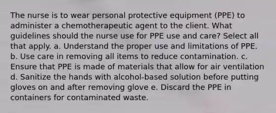 The nurse is to wear personal protective equipment (PPE) to administer a chemotherapeutic agent to the client. What guidelines should the nurse use for PPE use and care? Select all that apply. a. Understand the proper use and limitations of PPE. b. Use care in removing all items to reduce contamination. c. Ensure that PPE is made of materials that allow for air ventilation d. Sanitize the hands with alcohol-based solution before putting gloves on and after removing glove e. Discard the PPE in containers for contaminated waste.