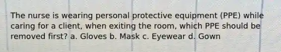 The nurse is wearing personal protective equipment (PPE) while caring for a client, when exiting the room, which PPE should be removed first? a. Gloves b. Mask c. Eyewear d. Gown