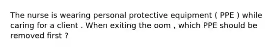The nurse is wearing personal protective equipment ( PPE ) while caring for a client . When exiting the oom , which PPE should be removed first ?