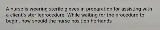 A nurse is wearing sterile gloves in preparation for assisting with a client's sterileprocedure. While waiting for the procedure to begin, how should the nurse position herhands