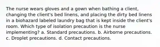 The nurse wears gloves and a gown when bathing a client, changing the client's bed linens, and placing the dirty bed linens in a biohazard labeled laundry bag that is kept inside the client's room. Which type of isolation precaution is the nurse implementing? a. Standard precautions. b. Airborne precautions. c. Droplet precautions. d. Contact precautions.