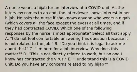 A nurse wears a hijab for an interview at a COVID unit. As the interview comes to an end, the interviewer shows interest in her hijab. He asks the nurse if she knows anyone who wears a niqab (which covers all the face except the eyes) at all times, and if they had contracted COVID. Which one of the following responses by the nurse is most appropriate? Select all that apply. A. "I do not feel comfortable answering this question because it is not related to the job." B. "Do you think it is legal to ask me about this?" C. "I'm here for a job interview. Why does this matter?" D. "This is not directly related to work, but no one I know has contracted the virus." E. "I understand this is a COVID unit. Do you have any concerns related to my hijab?"