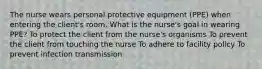 The nurse wears personal protective equipment (PPE) when entering the client's room. What is the nurse's goal in wearing PPE? To protect the client from the nurse's organisms To prevent the client from touching the nurse To adhere to facility policy To prevent infection transmission