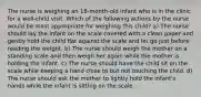 The nurse is weighing an 18-month-old infant who is in the clinic for a well-child visit. Which of the following actions by the nurse would be most appropriate for weighing this child? a) The nurse should lay the infant on the scale covered with a clean paper and gently hold the child flat against the scale and let go just before reading the weight. b) The nurse should weigh the mother on a standing scale and then weigh her again while the mother is holding the infant. c) The nurse should have the child sit on the scale while keeping a hand close to but not touching the child. d) The nurse should ask the mother to lightly hold the infant's hands while the infant is sitting on the scale.