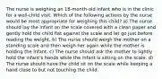 The nurse is weighing an 18-month-old infant who is in the clinic for a well-child visit. Which of the following actions by the nurse would be most appropriate for weighing this child? a) The nurse should lay the infant on the scale covered with a clean paper and gently hold the child flat against the scale and let go just before reading the weight. b) The nurse should weigh the mother on a standing scale and then weigh her again while the mother is holding the infant. c) The nurse should ask the mother to lightly hold the infant's hands while the infant is sitting on the scale. d) The nurse should have the child sit on the scale while keeping a hand close to but not touching the child.