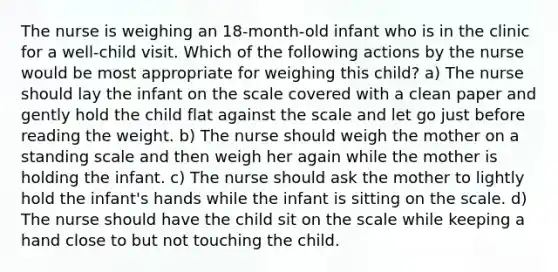 The nurse is weighing an 18-month-old infant who is in the clinic for a well-child visit. Which of the following actions by the nurse would be most appropriate for weighing this child? a) The nurse should lay the infant on the scale covered with a clean paper and gently hold the child flat against the scale and let go just before reading the weight. b) The nurse should weigh the mother on a standing scale and then weigh her again while the mother is holding the infant. c) The nurse should ask the mother to lightly hold the infant's hands while the infant is sitting on the scale. d) The nurse should have the child sit on the scale while keeping a hand close to but not touching the child.