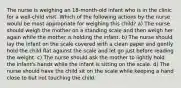 The nurse is weighing an 18-month-old infant who is in the clinic for a well-child visit. Which of the following actions by the nurse would be most appropriate for weighing this child? a) The nurse should weigh the mother on a standing scale and then weigh her again while the mother is holding the infant. b) The nurse should lay the infant on the scale covered with a clean paper and gently hold the child flat against the scale and let go just before reading the weight. c) The nurse should ask the mother to lightly hold the infant's hands while the infant is sitting on the scale. d) The nurse should have the child sit on the scale while keeping a hand close to but not touching the child.