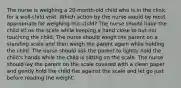 The nurse is weighing a 20-month-old child who is in the clinic for a well-child visit. Which action by the nurse would be most appropriate for weighing this child? The nurse should have the child sit on the scale while keeping a hand close to but not touching the child. The nurse should weigh the parent on a standing scale and then weigh the parent again while holding the child. The nurse should ask the parent to lightly hold the child's hands while the child is sitting on the scale. The nurse should lay the parent on the scale covered with a clean paper and gently hold the child flat against the scale and let go just before reading the weight.