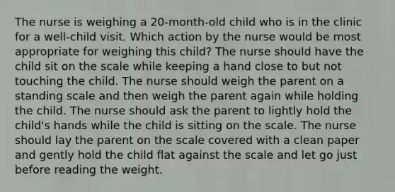 The nurse is weighing a 20-month-old child who is in the clinic for a well-child visit. Which action by the nurse would be most appropriate for weighing this child? The nurse should have the child sit on the scale while keeping a hand close to but not touching the child. The nurse should weigh the parent on a standing scale and then weigh the parent again while holding the child. The nurse should ask the parent to lightly hold the child's hands while the child is sitting on the scale. The nurse should lay the parent on the scale covered with a clean paper and gently hold the child flat against the scale and let go just before reading the weight.