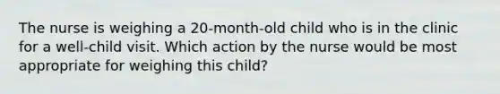 The nurse is weighing a 20-month-old child who is in the clinic for a well-child visit. Which action by the nurse would be most appropriate for weighing this child?