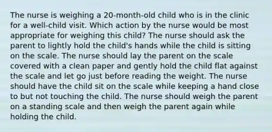 The nurse is weighing a 20-month-old child who is in the clinic for a well-child visit. Which action by the nurse would be most appropriate for weighing this child? The nurse should ask the parent to lightly hold the child's hands while the child is sitting on the scale. The nurse should lay the parent on the scale covered with a clean paper and gently hold the child flat against the scale and let go just before reading the weight. The nurse should have the child sit on the scale while keeping a hand close to but not touching the child. The nurse should weigh the parent on a standing scale and then weigh the parent again while holding the child.