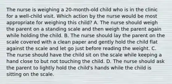 The nurse is weighing a 20-month-old child who is in the clinic for a well-child visit. Which action by the nurse would be most appropriate for weighing this child? A. The nurse should weigh the parent on a standing scale and then weigh the parent again while holding the child. B. The nurse should lay the parent on the scale covered with a clean paper and gently hold the child flat against the scale and let go just before reading the weight. C. The nurse should have the child sit on the scale while keeping a hand close to but not touching the child. D. The nurse should ask the parent to lightly hold the child's hands while the child is sitting on the scale.