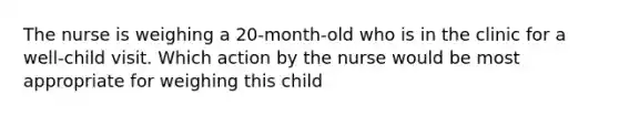 The nurse is weighing a 20-month-old who is in the clinic for a well-child visit. Which action by the nurse would be most appropriate for weighing this child