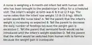 A nurse is weighing a 6-month-old infant fed with human milk who has been brought to the pediatrician's office for a scheduled visit. The infant's weight at birth was 6 lb 8 oz (2.9 kg). The nurse notes that the infant now weighs 13 lb (5.9 kg). Which action would the nurse take? A. Tell the parent that the infant's weight is increasing as expected B. Tell the parent to decrease the daily number of feedings because the weight gain is excessive C. Tell the parent that semisolid foods would not be introduced until the infant's weight stabilizes D. Tell the parent that the infant would be switched from human milk to formula because the weight gain is inadequate